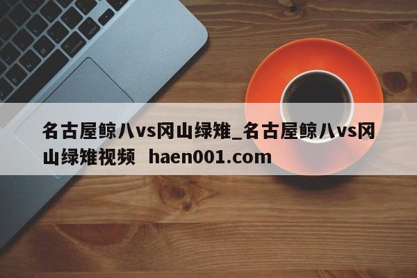 名古屋鲸八vs冈山绿雉_名古屋鲸八vs冈山绿雉视频 haen001.com