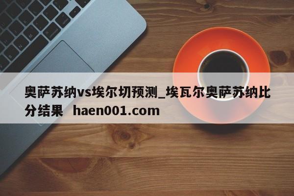 奥萨苏纳vs埃尔切预测_埃瓦尔奥萨苏纳比分结果 haen001.com