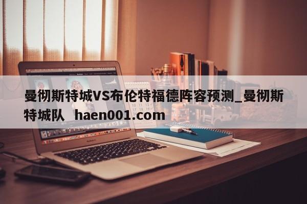 曼彻斯特城VS布伦特福德阵容预测_曼彻斯特城队 haen001.com