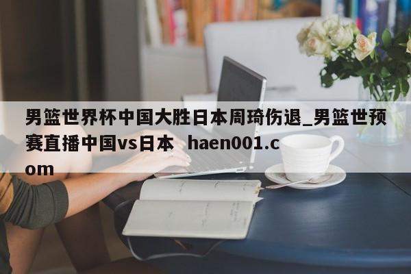 男篮世界杯中国大胜日本周琦伤退_男篮世预赛直播中国vs日本  haen001.com