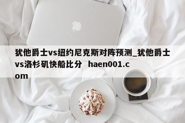 犹他爵士vs纽约尼克斯对阵预测_犹他爵士vs洛杉矶快船比分  haen001.com