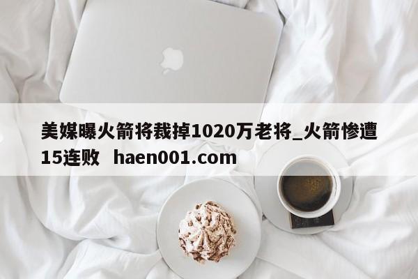 美媒曝火箭将裁掉1020万老将_火箭惨遭15连败 haen001.com