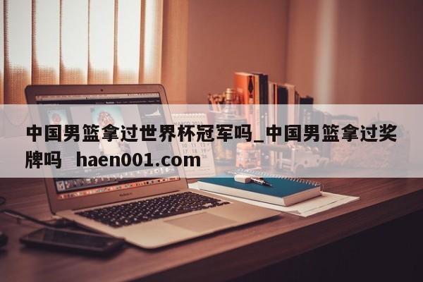 中国男篮拿过世界杯冠军吗_中国男篮拿过奖牌吗 haen001.com