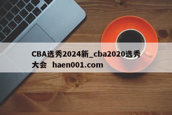 CBA选秀2024新_cba2020选秀大会  haen001.com