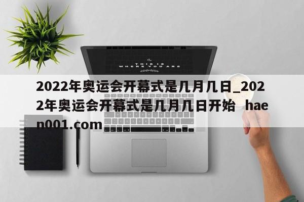 2022年奥运会开幕式是几月几日_2022年奥运会开幕式是几月几日开始  haen001.com