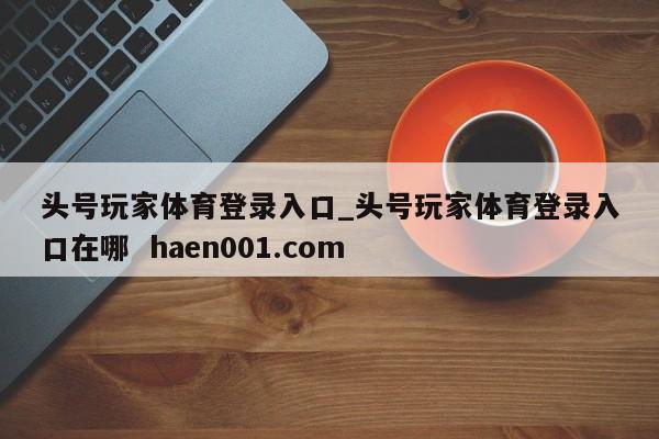 头号玩家体育登录入口_头号玩家体育登录入口在哪 haen001.com