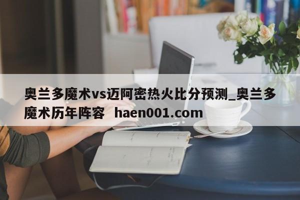 奥兰多魔术vs迈阿密热火比分预测_奥兰多魔术历年阵容 haen001.com