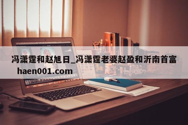 冯潇霆和赵旭日_冯潇霆老婆赵盈和沂南首富 haen001.com