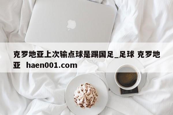 克罗地亚上次输点球是踢国足_足球 克罗地亚  haen001.com