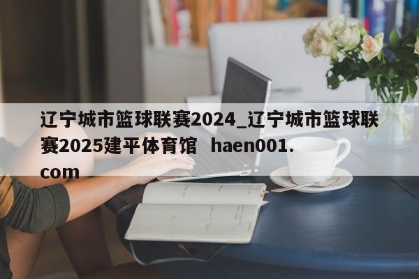 辽宁城市篮球联赛2024_辽宁城市篮球联赛2025建平体育馆  haen001.com