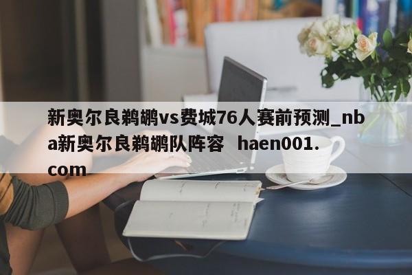 新奥尔良鹈鹕vs费城76人赛前预测_nba新奥尔良鹈鹕队阵容 haen001.com