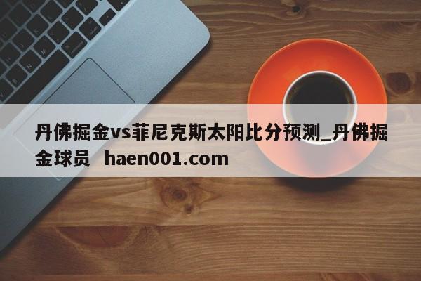 丹佛掘金vs菲尼克斯太阳比分预测_丹佛掘金球员  haen001.com
