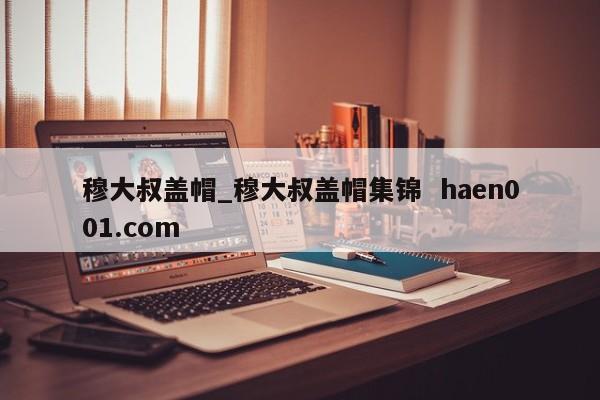 穆大叔盖帽_穆大叔盖帽集锦 haen001.com