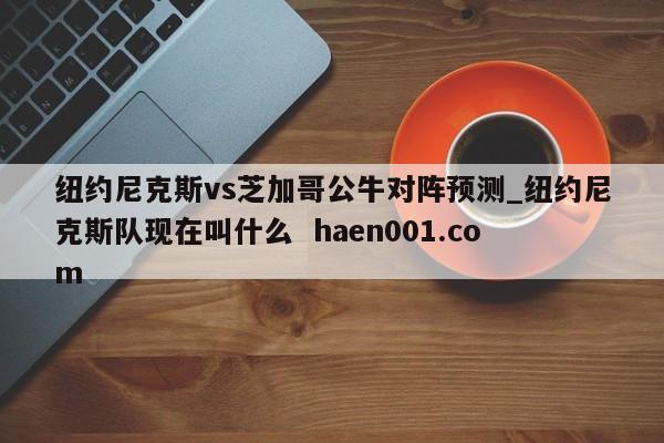 纽约尼克斯vs芝加哥公牛对阵预测_纽约尼克斯队现在叫什么 haen001.com