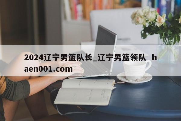 2024辽宁男篮队长_辽宁男篮领队  haen001.com