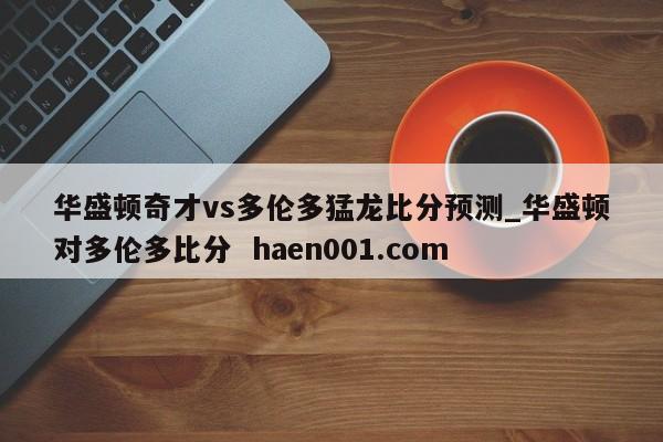 华盛顿奇才vs多伦多猛龙比分预测_华盛顿对多伦多比分 haen001.com