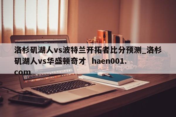洛杉矶湖人vs波特兰开拓者比分预测_洛杉矶湖人vs华盛顿奇才 haen001.com
