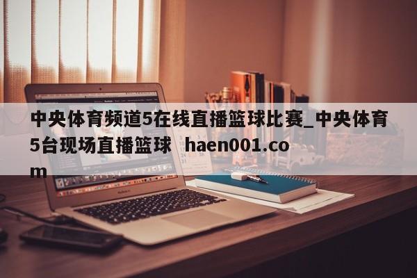 中央体育频道5在线直播篮球比赛_中央体育5台现场直播篮球 haen001.com
