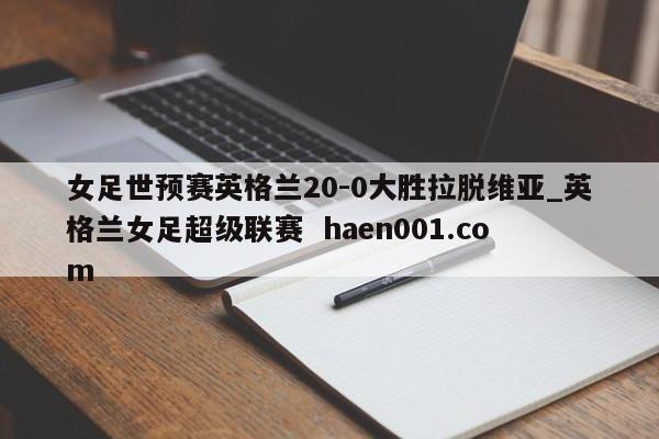 女足世预赛英格兰20-0大胜拉脱维亚_英格兰女足超级联赛  haen001.com