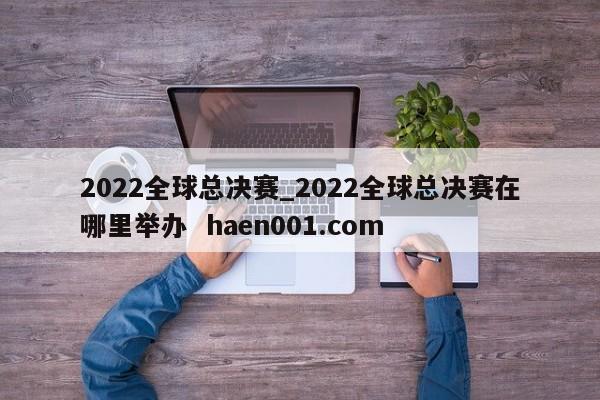 2022全球总决赛_2022全球总决赛在哪里举办 haen001.com