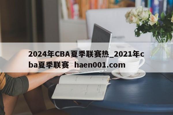 2024年CBA夏季联赛热_2021年cba夏季联赛  haen001.com