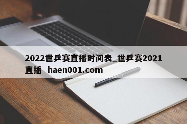 2022世乒赛直播时间表_世乒赛2021直播  haen001.com