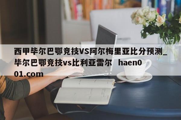 西甲毕尔巴鄂竞技VS阿尔梅里亚比分预测_毕尔巴鄂竞技vs比利亚雷尔  haen001.com