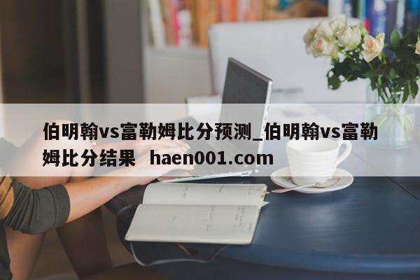 伯明翰vs富勒姆比分预测_伯明翰vs富勒姆比分结果  haen001.com