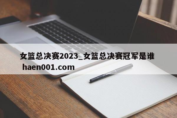 女篮总决赛2023_女篮总决赛冠军是谁  haen001.com