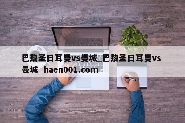 巴黎圣日耳曼vs曼城_巴黎圣日耳曼vs 曼城  haen001.com